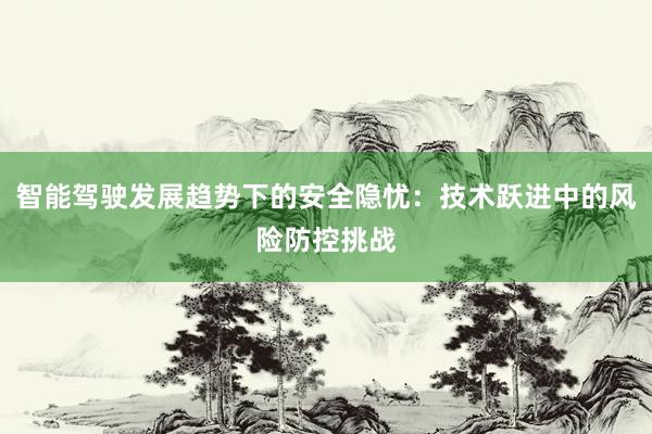 智能驾驶发展趋势下的安全隐忧：技术跃进中的风险防控挑战