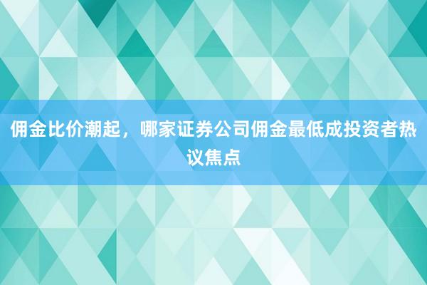 佣金比价潮起，哪家证券公司佣金最低成投资者热议焦点