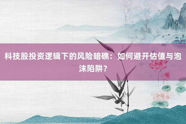科技股投资逻辑下的风险暗礁：如何避开估值与泡沫陷阱？