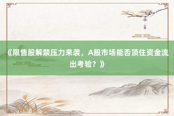 《限售股解禁压力来袭，A股市场能否顶住资金流出考验？》