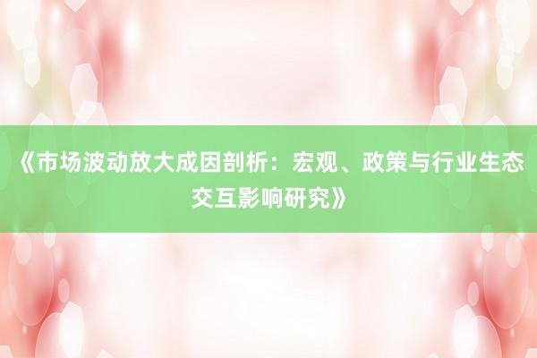 《市场波动放大成因剖析：宏观、政策与行业生态交互影响研究》