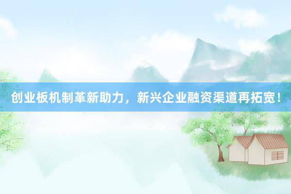 创业板机制革新助力，新兴企业融资渠道再拓宽！