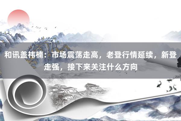 和讯盖祎楠：市场震荡走高，老登行情延续，新登走强，接下来关注什么方向