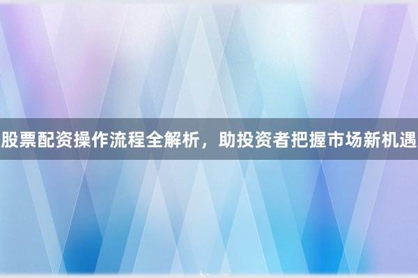股票配资操作流程全解析，助投资者把握市场新机遇