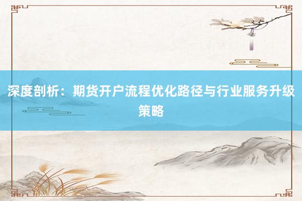 深度剖析：期货开户流程优化路径与行业服务升级策略