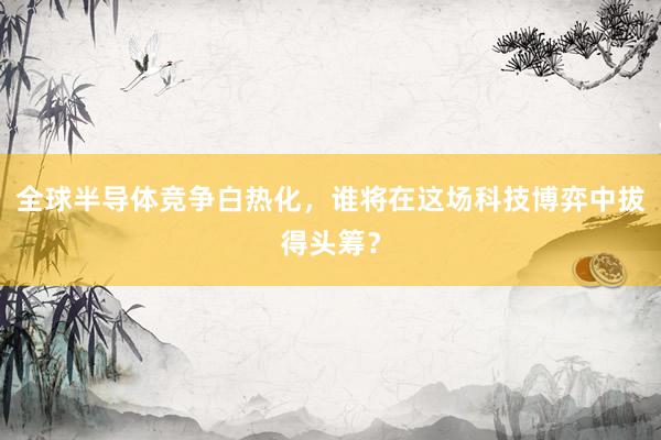 全球半导体竞争白热化，谁将在这场科技博弈中拔得头筹？