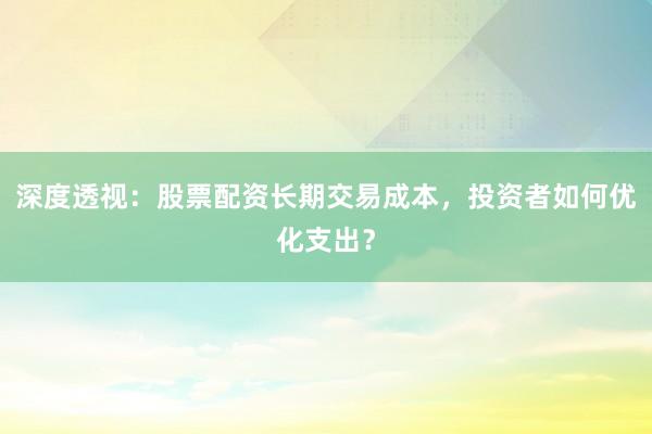 深度透视：股票配资长期交易成本，投资者如何优化支出？
