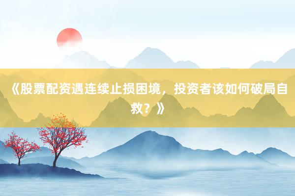 《股票配资遇连续止损困境，投资者该如何破局自救？》