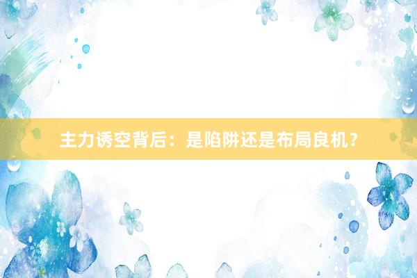 主力诱空背后：是陷阱还是布局良机？