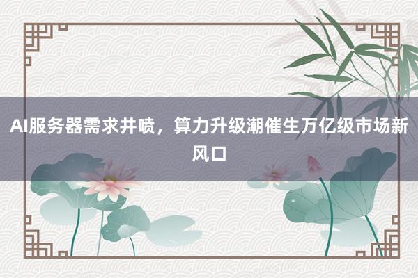 AI服务器需求井喷，算力升级潮催生万亿级市场新风口