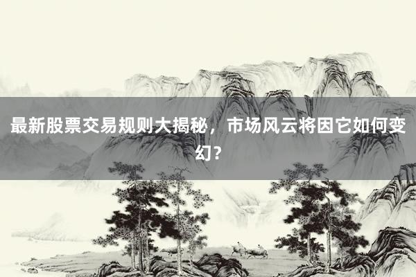 最新股票交易规则大揭秘，市场风云将因它如何变幻？
