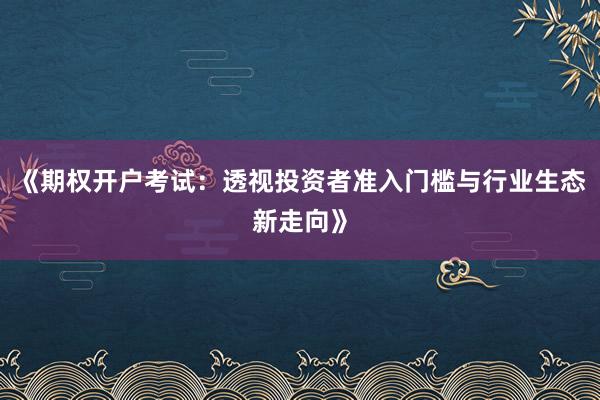 《期权开户考试：透视投资者准入门槛与行业生态新走向》