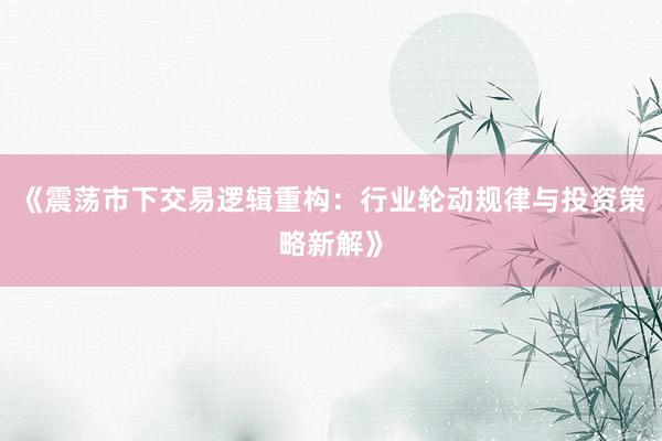 《震荡市下交易逻辑重构：行业轮动规律与投资策略新解》