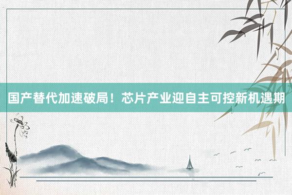 国产替代加速破局！芯片产业迎自主可控新机遇期