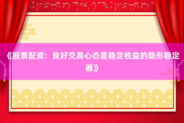 《股票配资：良好交易心态是稳定收益的隐形稳定器》