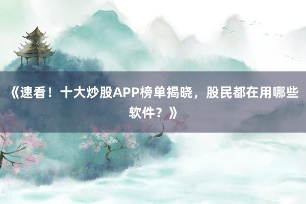 《速看！十大炒股APP榜单揭晓，股民都在用哪些软件？》