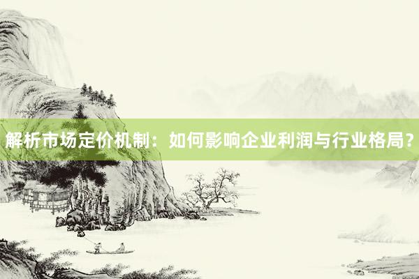 解析市场定价机制：如何影响企业利润与行业格局？