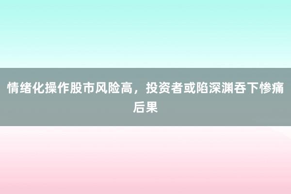 情绪化操作股市风险高，投资者或陷深渊吞下惨痛后果