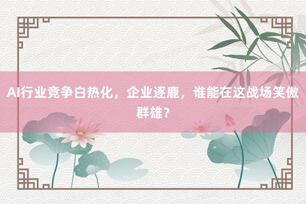 AI行业竞争白热化，企业逐鹿，谁能在这战场笑傲群雄？