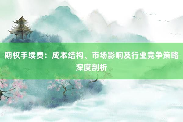 期权手续费：成本结构、市场影响及行业竞争策略深度剖析