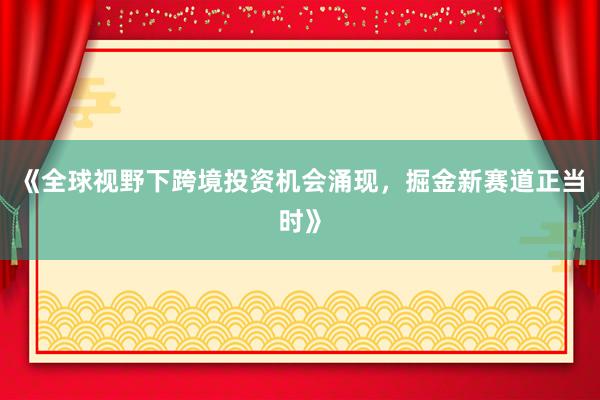 《全球视野下跨境投资机会涌现，掘金新赛道正当时》