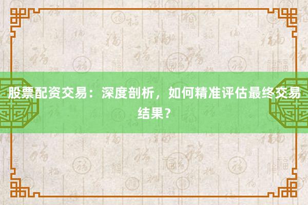 股票配资交易：深度剖析，如何精准评估最终交易结果？