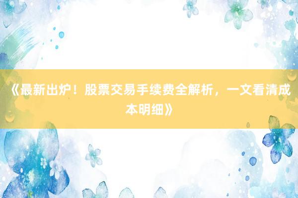 《最新出炉！股票交易手续费全解析，一文看清成本明细》