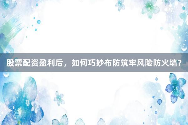 股票配资盈利后，如何巧妙布防筑牢风险防火墙？