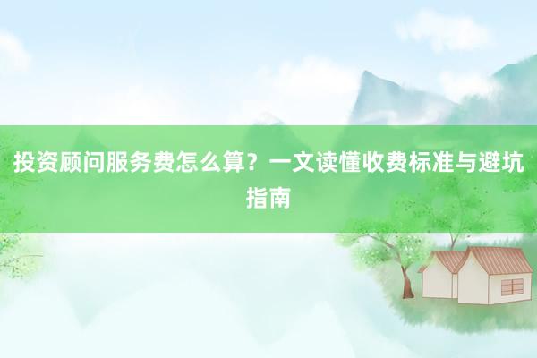 投资顾问服务费怎么算？一文读懂收费标准与避坑指南