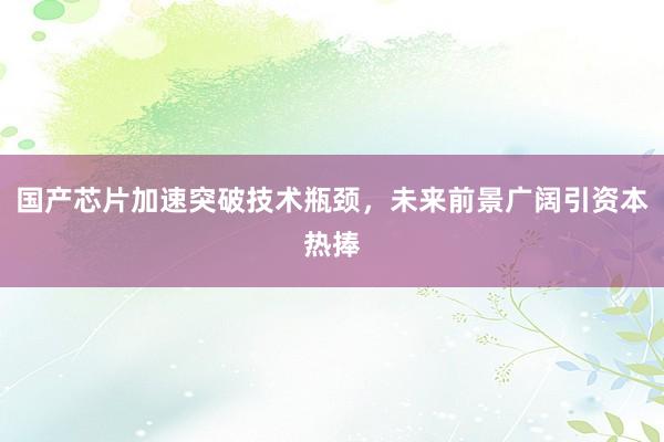 国产芯片加速突破技术瓶颈，未来前景广阔引资本热捧
