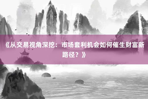 《从交易视角深挖：市场套利机会如何催生财富新路径？》