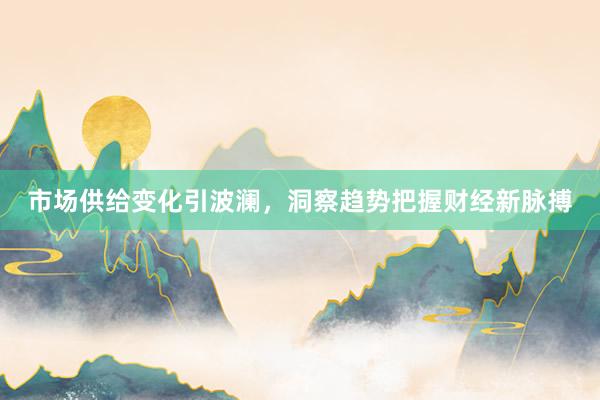 市场供给变化引波澜，洞察趋势把握财经新脉搏