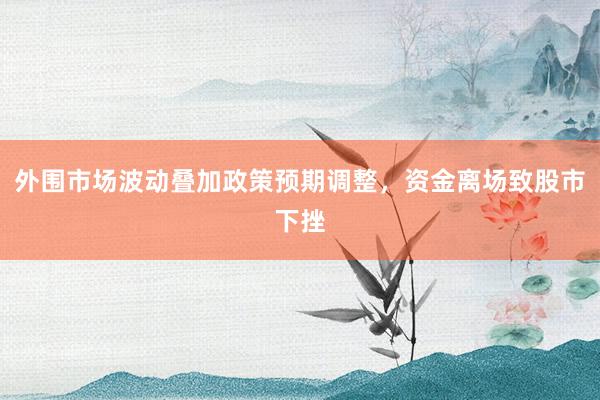 外围市场波动叠加政策预期调整，资金离场致股市下挫