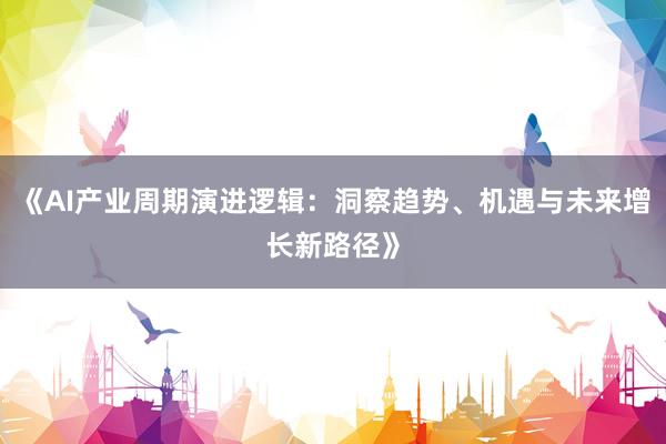 《AI产业周期演进逻辑：洞察趋势、机遇与未来增长新路径》