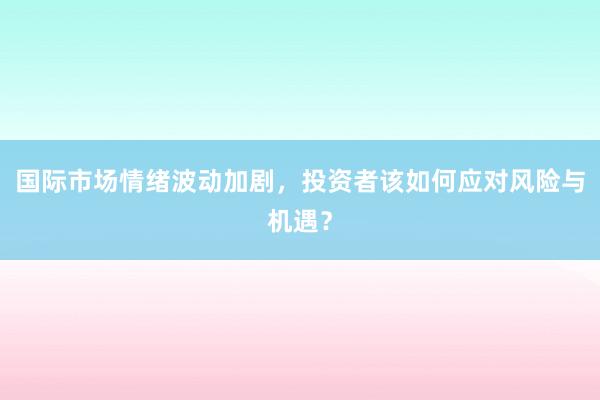 国际市场情绪波动加剧，投资者该如何应对风险与机遇？