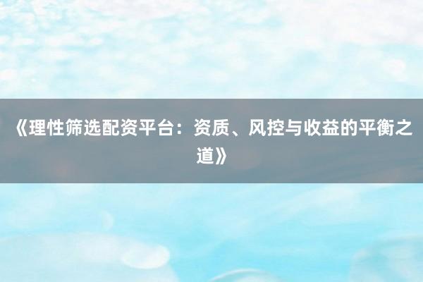 《理性筛选配资平台：资质、风控与收益的平衡之道》
