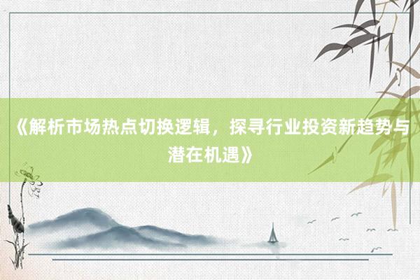 《解析市场热点切换逻辑，探寻行业投资新趋势与潜在机遇》