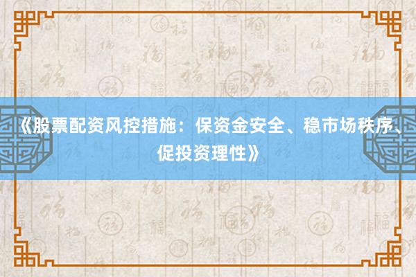 《股票配资风控措施：保资金安全、稳市场秩序、促投资理性》