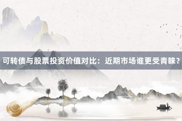 可转债与股票投资价值对比：近期市场谁更受青睐？