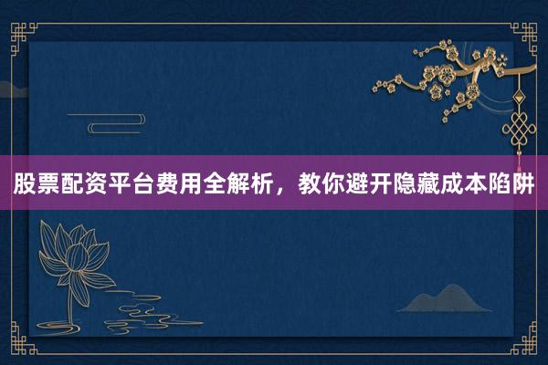 股票配资平台费用全解析，教你避开隐藏成本陷阱