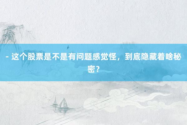 - 这个股票是不是有问题感觉怪，到底隐藏着啥秘密？
