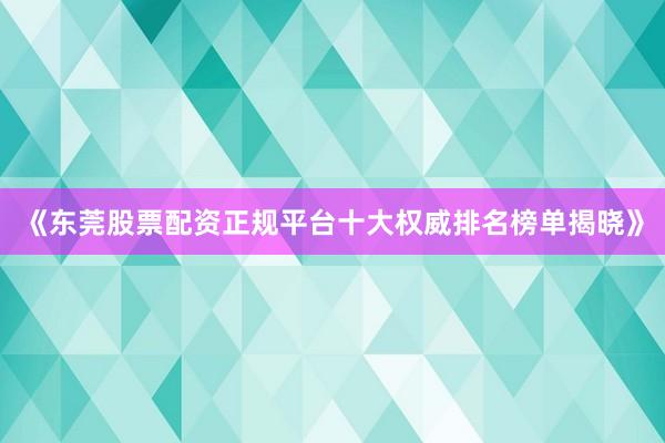 《东莞股票配资正规平台十大权威排名榜单揭晓》