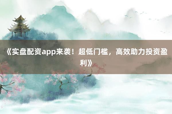 《实盘配资app来袭！超低门槛，高效助力投资盈利》