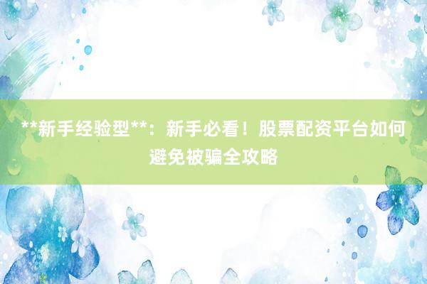**新手经验型**：新手必看！股票配资平台如何避免被骗全攻略