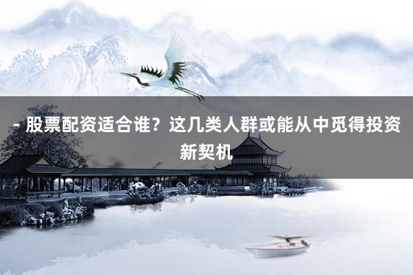 - 股票配资适合谁？这几类人群或能从中觅得投资新契机