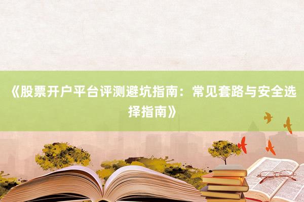 《股票开户平台评测避坑指南：常见套路与安全选择指南》