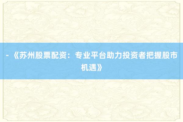 - 《苏州股票配资：专业平台助力投资者把握股市机遇》