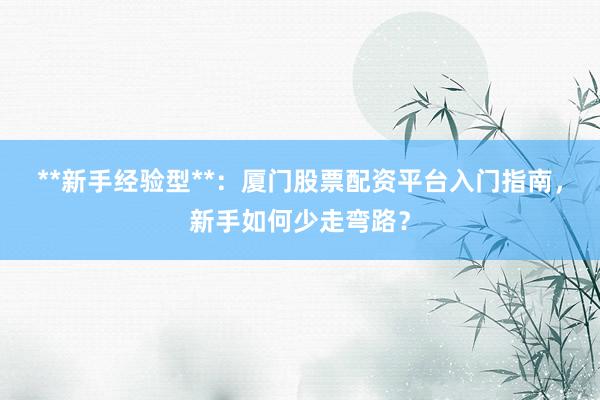 **新手经验型**：厦门股票配资平台入门指南，新手如何少走弯路？