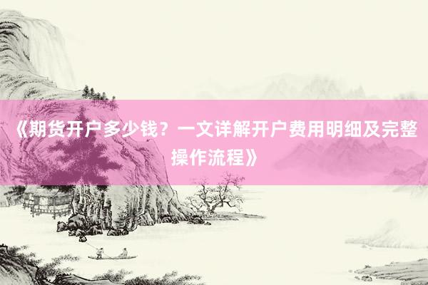 《期货开户多少钱？一文详解开户费用明细及完整操作流程》