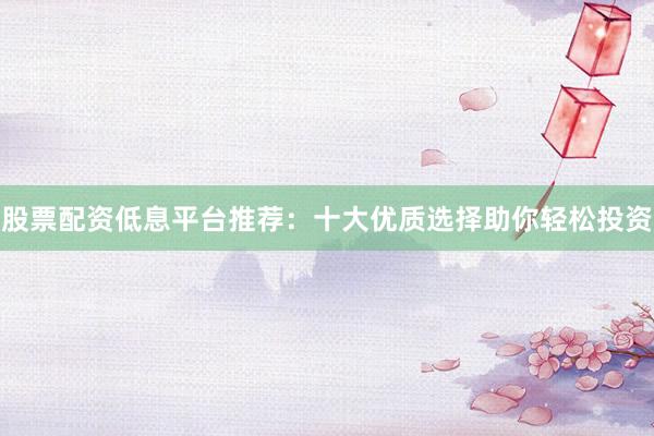 股票配资低息平台推荐：十大优质选择助你轻松投资